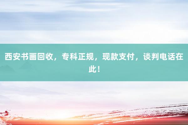 西安书画回收，专科正规，现款支付，谈判电话在此！
