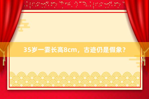 35岁一霎长高8cm，古迹仍是假象？