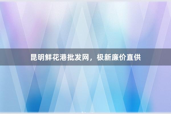 昆明鲜花港批发网，极新廉价直供